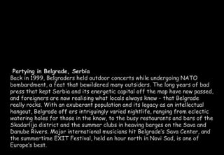 Partying in Belgrade, Serbia 
Back in 1999, Belgraders held outdoor concerts while undergoing NATO 
bombardment, a feat that bewildered many outsiders. The long years of bad 
press that kept Serbia and its energetic capital off the map have now passed, 
and foreigners are now realising what locals always knew – that Belgrade 
really rocks. With an exuberant population and its legacy as an intellectual 
hangout, Belgrade off ers intriguingly varied nightlife, ranging from eclectic 
watering holes for those in the know, to the busy restaurants and bars of the 
Skadarlija district and the summer clubs in heaving barges on the Sava and 
Danube Rivers. Major international musicians hit Belgrade’s Sava Center, and 
the summertime EXIT Festival, held an hour north in Novi Sad, is one of 
Europe’s best. 
 