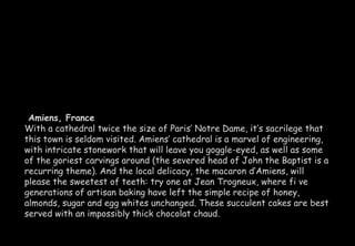 Amiens, France 
With a cathedral twice the size of Paris’ Notre Dame, it’s sacrilege that 
this town is seldom visited. Amiens’ cathedral is a marvel of engineering, 
with intricate stonework that will leave you goggle-eyed, as well as some 
of the goriest carvings around (the severed head of John the Baptist is a 
recurring theme). And the local delicacy, the macaron d’Amiens, will 
please the sweetest of teeth: try one at Jean Trogneux, where fi ve 
generations of artisan baking have left the simple recipe of honey, 
almonds, sugar and egg whites unchanged. These succulent cakes are best 
served with an impossibly thick chocolat chaud. 
 