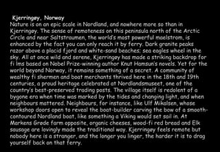 Kjerringøy, Norway 
Nature is on an epic scale in Nordland, and nowhere more so than in 
Kjerringøy. The sense of remoteness on this peninsula north of the Arctic 
Circle and near Saltstraumen, the world’s most powerful maelstrom, is 
enhanced by the fact you can only reach it by ferry. Dark granite peaks 
razor above a placid fjord and white-sand beaches; sea eagles wheel in the 
sky. All at once wild and serene, Kjerringøy has made a striking backdrop for 
fi lms based on Nobel Prize-winning author Knut Hamsun’s novels. Yet for the 
world beyond Norway, it remains something of a secret. A community of 
wealthy fi shermen and boat merchants thrived here in the 18th and 19th 
centuries, a proud heritage celebrated at Nordlandsmuseet, one of the 
country’s best-preserved trading posts. The village itself is redolent of a 
bygone era when time was marked by the tides and changing light, and when 
neighbours mattered. Neighbours, for instance, like Ulf Mikalsen, whose 
workshop doors open to reveal the boat-builder carving the bow of a smooth-contoured 
Nordland boat, like something a Viking would set sail in. At 
Markens Grøde farm opposite, organic cheeses, wood-fi red bread and Elk 
sausage are lovingly made the traditional way. Kjerringøy feels remote but 
nobody here is a stranger, and the longer you linger, the harder it is to drag 
yourself back on that ferry. 
 