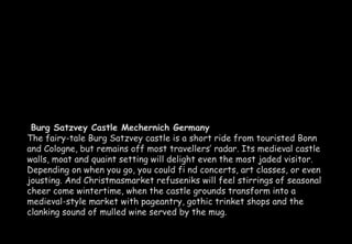 Burg Satzvey Castle Mechernich Germany 
The fairy-tale Burg Satzvey castle is a short ride from touristed Bonn 
and Cologne, but remains off most travellers’ radar. Its medieval castle 
walls, moat and quaint setting will delight even the most jaded visitor. 
Depending on when you go, you could fi nd concerts, art classes, or even 
jousting. And Christmasmarket refuseniks will feel stirrings of seasonal 
cheer come wintertime, when the castle grounds transform into a 
medieval-style market with pageantry, gothic trinket shops and the 
clanking sound of mulled wine served by the mug. 
 