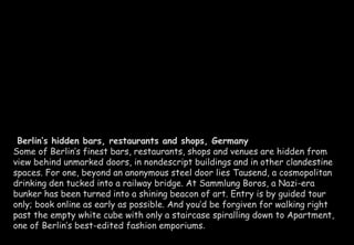 Berlin’s hidden bars, restaurants and shops, Germany 
Some of Berlin’s finest bars, restaurants, shops and venues are hidden from 
view behind unmarked doors, in nondescript buildings and in other clandestine 
spaces. For one, beyond an anonymous steel door lies Tausend, a cosmopolitan 
drinking den tucked into a railway bridge. At Sammlung Boros, a Nazi-era 
bunker has been turned into a shining beacon of art. Entry is by guided tour 
only; book online as early as possible. And you’d be forgiven for walking right 
past the empty white cube with only a staircase spiralling down to Apartment, 
one of Berlin’s best-edited fashion emporiums. 
 
