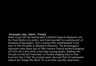 Kavanagh’s pub, Dublin, Ireland 
Want to get off the beaten path in Dublin? Head to Glasnevin, not 
far from Dublin city centre, and treat yourself to a sublime pint of 
Guinness at Kavanagh’s. This cracking little establishment is set 
next to the old gates of Glasnevin Cemetery. The Gravediggers’ 
sobriquet came about due to 19th-century funeral workers stopping 
off here for a pint after a hard day burying people. Walking into 
the pub via the left-hand door is literally stepping back in time; 
local lore has it that the original owner decreed that all subsequent 
owners not change the décor. It is an other-worldly experience. 
 