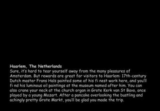 Haarlem, The Netherlands 
Sure, it’s hard to tear yourself away from the many pleasures of 
Amsterdam. But rewards are great for visitors to Haarlem: 17th-century 
Dutch master Frans Hals painted some of his fi nest work here, and you’ll 
fi nd his luminous oil paintings at the museum named after him. You can 
also crane your neck at the church organ in Grote Kerk van St Bavo, once 
played by a young Mozart. After a pancake overlooking the bustling and 
achingly pretty Grote Markt, you’ll be glad you made the trip. 
 