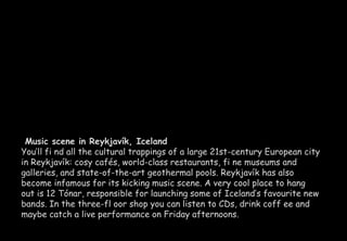 Music scene in Reykjavík, Iceland 
You’ll fi nd all the cultural trappings of a large 21st-century European city 
in Reykjavík: cosy cafés, world-class restaurants, fi ne museums and 
galleries, and state-of-the-art geothermal pools. Reykjavík has also 
become infamous for its kicking music scene. A very cool place to hang 
out is 12 Tónar, responsible for launching some of Iceland’s favourite new 
bands. In the three-fl oor shop you can listen to CDs, drink coff ee and 
maybe catch a live performance on Friday afternoons. 
 