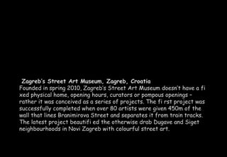 Zagreb’s Street Art Museum, Zagreb, Croatia 
Founded in spring 2010, Zagreb’s Street Art Museum doesn’t have a fi 
xed physical home, opening hours, curators or pompous openings – 
rather it was conceived as a series of projects. The fi rst project was 
successfully completed when over 80 artists were given 450m of the 
wall that lines Branimirova Street and separates it from train tracks. 
The latest project beautifi ed the otherwise drab Dugave and Siget 
neighbourhoods in Novi Zagreb with colourful street art. 
 