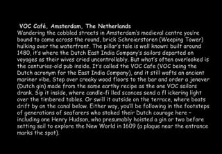 VOC Café, Amsterdam, The Netherlands 
Wandering the cobbled streets in Amsterdam’s medieval centre you’re 
bound to come across the round, brick Schreierstoren (Weeping Tower) 
hulking over the waterfront. The pillar’s tale is well known: built around 
1480, it’s where the Dutch East India Company’s sailors departed on 
voyages as their wives cried uncontrollably. But what’s often overlooked is 
the centuries-old pub inside. It’s called the VOC Cafe (VOC being the 
Dutch acronym for the East India Company), and it still wafts an ancient 
mariner vibe. Step over creaky wood floors to the bar and order a jenever 
(Dutch gin) made from the same earthy recipe as the one VOC sailors 
drank. Sip it inside, where candle-fi lled sconces send a fl ickering light 
over the timbered tables. Or swill it outside on the terrace, where boats 
drift by on the canal below. Either way, you’ll be following in the footsteps 
of generations of seafarers who stoked their Dutch courage here – 
including one Henry Hudson, who presumably hoisted a gin or two before 
setting sail to explore the New World in 1609 (a plaque near the entrance 
marks the spot). 
 