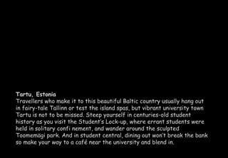 Tartu, Estonia 
Travellers who make it to this beautiful Baltic country usually hang out 
in fairy-tale Tallinn or test the island spas, but vibrant university town 
Tartu is not to be missed. Steep yourself in centuries-old student 
history as you visit the Student’s Lock-up, where errant students were 
held in solitary confi nement, and wander around the sculpted 
Toomemägi park. And in student central, dining out won’t break the bank 
so make your way to a café near the university and blend in. 
 