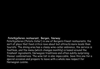 Potetkjelleren restaurant, Bergen, Norway 
Potetkjelleren (‘Potato Cellar’) is one of Bergen’s finest restaurants, the 
sort of place that food critics rave about but attracts more locals than 
tourists. The dining area has a classy wine-cellar ambience, the service is 
faultless, and the menu (which changes monthly) is based around the 
freshest ingredients, Norwegian traditions and often subtly surprising 
flavour combinations. The wine list is also impeccable. Save this one for a 
special occasion and prepare to leave with a whole new respect for 
Norwegian cuisine. 
 