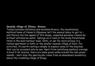 Seaside village of Ithaca, Greece 
Tucked between Kefalonia and mainland Greece, the mountainous, 
mythical home of Homer’s Odysseus isn’t the easiest place to get to – 
and therein lies the appeal of this sleepy, unspoiled paradise rimmed by 
brilliant ultramarine water. Splurge on a room at the lovely Perantzada 
Hotel in the main harbour town, Vathi, or opt for more privacy in a 
rented apartment in Vathi or the smaller seaside village of Kioni. For 
activities, it’s worth renting a dinghy to explore some of the beaches 
that can be accessed only by sea. Apart from satisfying seafood cravings 
in local fi sh taverns, there are some great walks around the lush green 
islands – don’t miss the spectacular views from an abandoned monastery 
above the crumbling village of Exogi. 
 