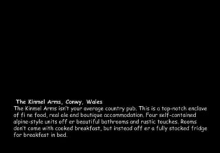 The Kinmel Arms, Conwy, Wales 
The Kinmel Arms isn’t your average country pub. This is a top-notch enclave 
of fi ne food, real ale and boutique accommodation. Four self-contained 
alpine-style units off er beautiful bathrooms and rustic touches. Rooms 
don’t come with cooked breakfast, but instead off er a fully stocked fridge 
for breakfast in bed. 
 