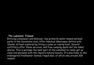 The Lakeland, Finland 
Enticing Linnansaari and Kolovesi, two primarily water-based national 
parks in the Savonlinna area, offer fabulous lakescapes dotted with 
islands, all best explored by hiring a canoe or rowing boat. Several 
outfitters offer these services, and free camping spots dot the lakes’ 
shores. This is perhaps the best part of the Lakeland to really get up 
close and personal with the region’s natural beauty. It’s also home to the 
endangered freshwater Saimaa ringed seal, of which only around 300 
remain. 
 