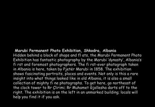 Marubi Permanent Photo Exhibition, Shkodra, Albania 
Hidden behind a block of shops and fl ats, the Marubi Permanent Photo 
Exhibition has fantastic photography by the Marubi ‘dynasty’, Albania’s 
fi rst and foremost photographers. The fi rst-ever photograph taken 
in Albania is here, taken by Pjetër Marubi in 1858. The exhibition 
shows fascinating portraits, places and events. Not only is this a rare 
insight into what things looked like in old Albania, it is also a small 
collection of mighty fi ne photographs. To get here, go northeast of 
the clock tower to Rr Çlirimi; Rr Muhamet Gjollesha darts off to the 
right. The exhibition is on the left in an unmarked building; locals will 
help you find it if you ask. 
 
