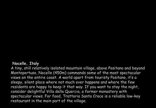 Nocelle, Italy 
A tiny, still relatively isolated mountain village, above Positano and beyond 
Montepertuso, Nocelle (450m) commands some of the most spectacular 
views on the entire coast. A world apart from touristy Positano, it’s a 
sleepy, silent place where not much ever happens and where the few 
residents are happy to keep it that way. If you want to stay the night, 
consider delightful Villa della Quercia, a former monastery with 
spectacular views. For food, Trattoria Santa Croce is a reliable low-key 
restaurant in the main part of the village. 
 