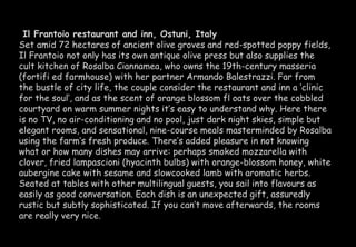 Il Frantoio restaurant and inn, Ostuni, Italy 
Set amid 72 hectares of ancient olive groves and red-spotted poppy fields, 
Il Frantoio not only has its own antique olive press but also supplies the 
cult kitchen of Rosalba Ciannamea, who owns the 19th-century masseria 
(fortifi ed farmhouse) with her partner Armando Balestrazzi. Far from 
the bustle of city life, the couple consider the restaurant and inn a ‘clinic 
for the soul’, and as the scent of orange blossom fl oats over the cobbled 
courtyard on warm summer nights it’s easy to understand why. Here there 
is no TV, no air-conditioning and no pool, just dark night skies, simple but 
elegant rooms, and sensational, nine-course meals masterminded by Rosalba 
using the farm’s fresh produce. There’s added pleasure in not knowing 
what or how many dishes may arrive: perhaps smoked mozzarella with 
clover, fried lampascioni (hyacinth bulbs) with orange-blossom honey, white 
aubergine cake with sesame and slowcooked lamb with aromatic herbs. 
Seated at tables with other multilingual guests, you sail into flavours as 
easily as good conversation. Each dish is an unexpected gift, assuredly 
rustic but subtly sophisticated. If you can’t move afterwards, the rooms 
are really very nice. 
 