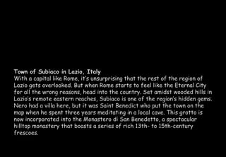 Town of Subiaco in Lazio, Italy 
With a capital like Rome, it’s unsurprising that the rest of the region of 
Lazio gets overlooked. But when Rome starts to feel like the Eternal City 
for all the wrong reasons, head into the country. Set amidst wooded hills in 
Lazio’s remote eastern reaches, Subiaco is one of the region’s hidden gems. 
Nero had a villa here, but it was Saint Benedict who put the town on the 
map when he spent three years meditating in a local cave. This grotto is 
now incorporated into the Monastero di San Benedetto, a spectacular 
hilltop monastery that boasts a series of rich 13th- to 15th-century 
frescoes. 
 