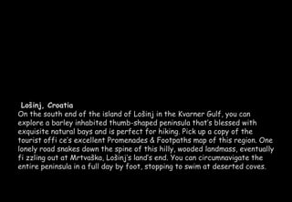 Lošinj, Croatia 
On the south end of the island of Lošinj in the Kvarner Gulf, you can 
explore a barley inhabited thumb-shaped peninsula that’s blessed with 
exquisite natural bays and is perfect for hiking. Pick up a copy of the 
tourist offi ce’s excellent Promenades & Footpaths map of this region. One 
lonely road snakes down the spine of this hilly, wooded landmass, eventually 
fi zzling out at Mrtvaška, Lošinj’s land’s end. You can circumnavigate the 
entire peninsula in a full day by foot, stopping to swim at deserted coves. 
 