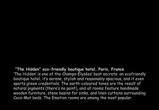 “The Hidden” eco-friendly boutique hotel, Paris, France 
‘The Hidden’ is one of the Champs-Élysées’ best secrets: an ecofriendly 
boutique hotel, it’s serene, stylish and reasonably spacious, and it even 
sports green credentials. The earth-coloured tones are the result of 
natural pigments (there’s no paint), and all rooms feature handmade 
wooden furniture, stone basins for sinks, and linen curtains surrounding 
Coco-Mat beds. The Emotion rooms are among the most popular. 
 