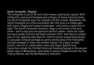 South Cotswolds, England 
The Cotswolds is one of Britain’s best-known countryside regions. With 
rolling hills, manicured farmland and cottages of honey-coloured stone, 
the North Cotswolds draw the limelight and the crowds. Meanwhile, the 
South Cotswolds are often overlooked. But this area is a hidden gem, 
with scenic villages and tranquil landscapes – and rarely a coach-tour in 
sight. The South Cotswolds’ authentic edge is refl ected in the local 
stone – work-a-day grey not postcard-perfect yellow – while the roads 
see more muddy tractors and fewer pristine SUVs. And there’s a slower 
pace of life, meaning ideal days for visitors revolve around long lunches 
in cosy pubs, followed perhaps by gentle strolls along little-trod paths 
through meadows or down into wooded valleys. For a place to stay, 
historic inns off er comfortable rooms and classic English food. 
Favourites include the Old Bell Hotel and Smoking Dog pub in the ancient 
abbey town of Malmesbury, while pubs in nearby villages include the Vine 
Tree at Norton, and the Rattlebone at Sherston. 
 