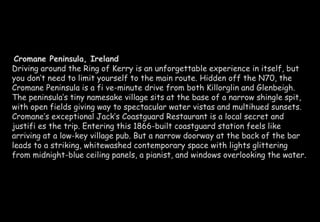 Cromane Peninsula, Ireland 
Driving around the Ring of Kerry is an unforgettable experience in itself, but 
you don’t need to limit yourself to the main route. Hidden off the N70, the 
Cromane Peninsula is a fi ve-minute drive from both Killorglin and Glenbeigh. 
The peninsula’s tiny namesake village sits at the base of a narrow shingle spit, 
with open fields giving way to spectacular water vistas and multihued sunsets. 
Cromane’s exceptional Jack’s Coastguard Restaurant is a local secret and 
justifi es the trip. Entering this 1866-built coastguard station feels like 
arriving at a low-key village pub. But a narrow doorway at the back of the bar 
leads to a striking, whitewashed contemporary space with lights glittering 
from midnight-blue ceiling panels, a pianist, and windows overlooking the water. 
 