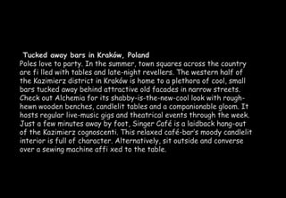 Tucked away bars in Kraków, Poland 
Poles love to party. In the summer, town squares across the country 
are fi lled with tables and late-night revellers. The western half of 
the Kazimierz district in Kraków is home to a plethora of cool, small 
bars tucked away behind attractive old facades in narrow streets. 
Check out Alchemia for its shabby-is-the-new-cool look with rough-hewn 
wooden benches, candlelit tables and a companionable gloom. It 
hosts regular live-music gigs and theatrical events through the week. 
Just a few minutes away by foot, Singer Café is a laidback hang-out 
of the Kazimierz cognoscenti. This relaxed café-bar’s moody candlelit 
interior is full of character. Alternatively, sit outside and converse 
over a sewing machine affi xed to the table. 
 