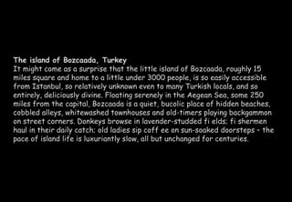 The island of Bozcaada, Turkey 
It might come as a surprise that the little island of Bozcaada, roughly 15 
miles square and home to a little under 3000 people, is so easily accessible 
from Istanbul, so relatively unknown even to many Turkish locals, and so 
entirely, deliciously divine. Floating serenely in the Aegean Sea, some 250 
miles from the capital, Bozcaada is a quiet, bucolic place of hidden beaches, 
cobbled alleys, whitewashed townhouses and old-timers playing backgammon 
on street corners. Donkeys browse in lavender-studded fi elds; fi shermen 
haul in their daily catch; old ladies sip coff ee on sun-soaked doorsteps – the 
pace of island life is luxuriantly slow, all but unchanged for centuries. 
 
