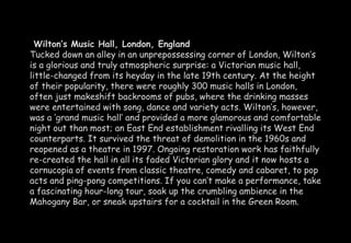 Wilton’s Music Hall, London, England 
Tucked down an alley in an unprepossessing corner of London, Wilton’s 
is a glorious and truly atmospheric surprise: a Victorian music hall, 
little-changed from its heyday in the late 19th century. At the height 
of their popularity, there were roughly 300 music halls in London, 
often just makeshift backrooms of pubs, where the drinking masses 
were entertained with song, dance and variety acts. Wilton’s, however, 
was a ‘grand music hall’ and provided a more glamorous and comfortable 
night out than most; an East End establishment rivalling its West End 
counterparts. It survived the threat of demolition in the 1960s and 
reopened as a theatre in 1997. Ongoing restoration work has faithfully 
re-created the hall in all its faded Victorian glory and it now hosts a 
cornucopia of events from classic theatre, comedy and cabaret, to pop 
acts and ping-pong competitions. If you can’t make a performance, take 
a fascinating hour-long tour, soak up the crumbling ambience in the 
Mahogany Bar, or sneak upstairs for a cocktail in the Green Room. 
 