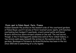 Picnic spot in Palais Royal, Paris, France 
Hidden beneath the arches on the western side of the courtyard gardens 
of Palais Royal, you’ll fi nd one of Paris’ loveliest picnic spots, with benches 
overlooking box-hedged fl owerbeds, crunch gravel paths and Daniel 
Bruen’s distinctive zebra-striped columns at one end. The real secret, 
though, is the fi lled baguette sandwiches sold at Paris’ oldest bakery, a 
two-minute walk away beneath the arches on the western side of the 
gardens. Boulangerie Patisserie du Grand Richelieu has been in the biz 
since 1810 and is something of a city legend. 
 
