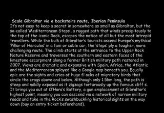 Scale Gibraltar via a backstairs route, Iberian Peninsula 
It’s not easy to keep a secret in somewhere as small as Gibraltar, but the 
so-called ‘Mediterranean Steps’, a rugged path that winds precipitously to 
the top of the iconic Rock, escapes the notice of all but the most intrepid 
travellers. While the bulk of Gibraltar’s tourists ascend Europe’s mythical 
‘Pillar of Hercules’ in a taxi or cable car, the ‘steps’ ply a tougher, more 
challenging route. The climb starts at the entrance to the Upper Rock 
Nature Reserve and traverses the southern and eastern faces of the 
limestone escarpment along a former British military path restored in 
2007. Views are dramatic and expansive with Spain, Africa, the Atlantic 
and the Mediterranean splayed like a Google map beneath you. Equally 
epic are the sights and cries of huge fl ocks of migratory birds that 
circle the crags above and below. Although only 1.5km long, the path is 
steep and mildly exposed as it zigzags torturously up the famous cliff s. 
It brings you out at O’Hara’s Battery, a gun emplacement at Gibraltar’s 
highest point, meaning you can descend via a network of narrow military 
roads and take in the Rock’s swashbuckling historical sights on the way 
down (buy an entry ticket beforehand). 
 