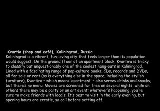 Kvartia (shop and café), Kaliningrad, Russia 
Kaliningrad is a vibrant, fun-loving city that feels larger than its population 
would suggest. On the ground fl oor of an apartment block, Kvartira is tricky 
to classify but unquestionably one of the coolest hang-outs in Kaliningrad. 
Lined with a fascinating range of pop-culture books, CDs, records and DVDs, 
all for sale or rent (as is everything else in the space, including the stylish 
furniture), Kvartira – which means ‘apartment’ – also serves drinks and snacks, 
but there’s no menu. Movies are screened for free on several nights, while on 
others there may be a party or an art event: whatever’s happening, you’re 
sure to make friends with locals. It’s best to visit in the early evening, but 
opening hours are erratic, so call before setting off. 
 