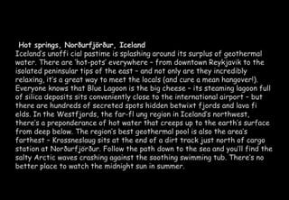 Hot springs, Norðurfjörður, Iceland 
Iceland’s unoffi cial pastime is splashing around its surplus of geothermal 
water. There are ‘hot-pots’ everywhere – from downtown Reykjavik to the 
isolated peninsular tips of the east – and not only are they incredibly 
relaxing, it’s a great way to meet the locals (and cure a mean hangover!). 
Everyone knows that Blue Lagoon is the big cheese – its steaming lagoon full 
of silica deposits sits conveniently close to the international airport – but 
there are hundreds of secreted spots hidden betwixt fjords and lava fi 
elds. In the Westfjords, the far-fl ung region in Iceland’s northwest, 
there’s a preponderance of hot water that creeps up to the earth’s surface 
from deep below. The region’s best geothermal pool is also the area’s 
farthest – Krossneslaug sits at the end of a dirt track just north of cargo 
station at Norðurfjörður. Follow the path down to the sea and you’ll find the 
salty Arctic waves crashing against the soothing swimming tub. There’s no 
better place to watch the midnight sun in summer. 
 