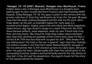 Romagne ’14-’18 (WW1 Museum), Romagne-sous-Montfaucon, France 
Hidden down a lane in Romagne-sous-Montfaucon is a draughty barn; 
pushing open its door reveals Northern France’s most heartrending WWI 
museum. Called Romagne ’14-’18, the space is piled to the rafters with the 
private collection of Jean-Paul and Brigitte de Vries. For the past 38 years 
Jean-Paul has made combing Romagne’s battlefi elds his life work. Wire 
traps spider up the wall, an exploded typewriter rusts away in a 
reconstructed dugout, display cases brim with black-and-white snapshots, 
faded letters, dog tags. Brigitte stoops to a chest filled with the little 
shoes German soldiers, some amputees, made for poor French kids from 
their old army boots. “My favourite finds show human resourcefulness,” 
says Jean-Paul, pointing out gasmask coffee filters and a mess tin that a 
certain G.W. Flint has inscribed with ‘no good for shit’. “Who knows if he 
was talking about the food or the war in general,” says Jean-Paul. Outside, 
rain lashes a muddy fi eld Jean-Paul names ‘Russian Roulette’ because of 
the live ammunition that is still churned up here on a daily basis, 100 years 
after the guns fell silent. Guided walks with Jean-Paul and Brigitte to the 
surrounding trenches, bunkers and battlefields unearth the tiny details of 
lives lost in the dirt and the devastation; the objects found tell the story 
of the humans behind the helmets. 
 