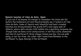 Remote beaches of Cabo de Gata, Spain 
If you can fi nd anyone old enough to remember the Costa del Sol 
before the bulldozers arrived they’d probably say it looked a bit like 
Cabo de Gata. Some of Spain’s most beautiful and least crowded 
beaches are strung between the grand cliff s and capes east of 
Almería, where dark volcanic hills tumble into a sparkling turquoise sea. 
Though Cabo de Gata is not undiscovered, it still has a wild, elemental 
feel and its scattered fi shing villages remain low-key. You can walk 
along, or not far from, the coast right round from Retamar in the 
northwest to Agua Amarga in the northeast. 
 