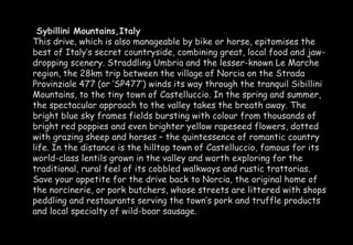 Sybillini Mountains,Italy 
This drive, which is also manageable by bike or horse, epitomises the 
best of Italy’s secret countryside, combining great, local food and jaw-dropping 
scenery. Straddling Umbria and the lesser-known Le Marche 
region, the 28km trip between the village of Norcia on the Strada 
Provinziale 477 (or ‘SP477’) winds its way through the tranquil Sibillini 
Mountains, to the tiny town of Castelluccio. In the spring and summer, 
the spectacular approach to the valley takes the breath away. The 
bright blue sky frames fields bursting with colour from thousands of 
bright red poppies and even brighter yellow rapeseed flowers, dotted 
with grazing sheep and horses – the quintessence of romantic country 
life. In the distance is the hilltop town of Castelluccio, famous for its 
world-class lentils grown in the valley and worth exploring for the 
traditional, rural feel of its cobbled walkways and rustic trattorias. 
Save your appetite for the drive back to Norcia, the original home of 
the norcinerie, or pork butchers, whose streets are littered with shops 
peddling and restaurants serving the town’s pork and truffle products 
and local specialty of wild-boar sausage. 
 