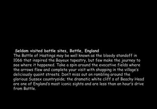 Seldom visited battle sites, Battle, England 
The Battle of Hastings may be well known as the bloody standoff in 
1066 that inspired the Bayeux tapestry, but few make the journey to 
see where it happened. Take a spin around the evocative fields where 
the arrows flew and complete your visit with shopping in the village’s 
deliciously quaint streets. Don’t miss out on rambling around the 
glorious Sussex countryside; the dramatic white cliff s of Beachy Head 
are one of England’s most iconic sights and are less than an hour’s drive 
from Battle. 
 