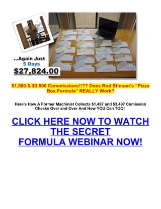 $1,500 & $3,500 Commissions!!?? Does Rod Stinson’s “Pizza
               Box Formula” REALLY Work?

 Here's How A Former Machinist Collects $1,497 and $3,497 Comission
           Checks Over and Over And How YOU Can TOO!


CLICK HERE NOW TO WATCH
       THE SECRET
 FORMULA WEBINAR NOW!
 