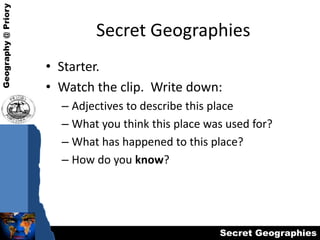 Secret Geographies Starter. Watch the clip.  Write down: Adjectives to describe this place What you think this place was used for? What has happened to this place? How do you know? 