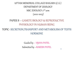 UTTAM MEMORIAL COLLAGE RAIGARH (C.G.)
DEPARTMENT OF ZOOLOGY
MSC ZOOLOGY 2nd sem
(2022-2023)
PAPER II – GAMETE BIOLOGY & REPRODUCTIVE
PHYSIOLOGY IN HUMAN BEING
TOPIC- SECRETION,TRANSPORT AND METABOLISM OF TESTIS
HORMONE
Guided by – VIJAYA PATEL
Submitted by –RAKESH PATEL
 