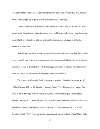 2
consent from the Commission to let me have the action memo early, before I had even actually
started, so I could get up to speed. Great. Top secret access. Exciting.
I had no idea what an action memo was. For those of you I have invited who never have
worked at the Commission – otherwise known as my real friends, both of you – an action memo
is just what it says. In order to take any action at the Commission, you need to first write a
memo. It explains a lot.
Newkirk gave me what I thought was the training manual for the entire SEC, but it turned
out to be the 48-page single-spaced action memo for something called In re D.S. I took it home
and started to read it. Immediately I felt that strange combination of fear and ennui that occurs
when you realize you have made what might be a fatal career mistake.
There were two claims for fraud, referenced as sections 17(a) of the Securities Act of
1933 and Section 10(b) of the Securities Exchange Act of 1934. That was plenty weird. Two
kinds of fraud. Did they overlook one in 1933, or had someone developed something new
between 1933 and 1934? Plus, this was 1986. Why was it still important to state the year of this
legislation? Outsiders, believe me, it still is. No one says “the Securities Act.” It is “the
Securities Act of 1933.” There are no other securities acts named just that in federal law. Only
 