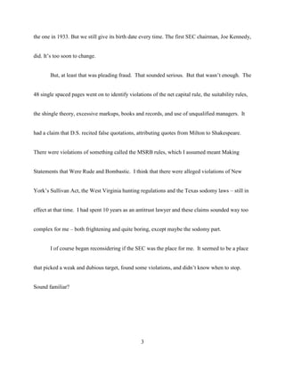 3
the one in 1933. But we still give its birth date every time. The first SEC chairman, Joe Kennedy,
did. It’s too soon to change.
But, at least that was pleading fraud. That sounded serious. But that wasn’t enough. The
48 single spaced pages went on to identify violations of the net capital rule, the suitability rules,
the shingle theory, excessive markups, books and records, and use of unqualified managers. It
had a claim that D.S. recited false quotations, attributing quotes from Milton to Shakespeare.
There were violations of something called the MSRB rules, which I assumed meant Making
Statements that Were Rude and Bombastic. I think that there were alleged violations of New
York’s Sullivan Act, the West Virginia hunting regulations and the Texas sodomy laws – still in
effect at that time. I had spent 10 years as an antitrust lawyer and these claims sounded way too
complex for me – both frightening and quite boring, except maybe the sodomy part.
I of course began reconsidering if the SEC was the place for me. It seemed to be a place
that picked a weak and dubious target, found some violations, and didn’t know when to stop.
Sound familiar?
 