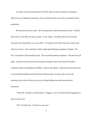 4
So I knew from the start about how the SEC staff went about meeting its stat quotas.
After 25 years of additional experience, I now consider the D.S. case to be an example of staff
moderation.
But the best was yet to come. My first experience with the bureaucracy itself. Newkirk
did not have a real office for me to occupy. It was August. Newkirk said I was to treat this
document cart sitting before you as my office. I would go to the offices that were vacant when
staff was on leave. Now remember, I had a single spaced 48 page complaint to litigate. The
D.S. case had lots of documentary proof. This was before desktop computers. The proof was all
paper. Each day I received several more grosses of paper to prove the fraud, the firearms
violations and the misattributions of Milton. I had no file cabinet. I had only this document cart.
I was the Flying Dutchman of the Division of Enforcement, moving week-to-week and
sometimes day-to-day with my cart, as my cart kept holding more and more and more
documents.
“Please Mr. Newkirk, an office please.” I begged. I was a 39-year-old man begging for a
place to put my hat.
“No!” Newkirk said. “Go back to your cart.”
 