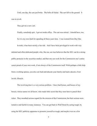 5
Until, one day, the cart just broke. The bolts all failed. The cart fell to the ground. It
was in revolt.
They got me a new cart.
Finally, somebody quit. I got an inside office. The cart was retired. I should have, too.
So it is my own fault for spending all these years here. I was warned from Day One.
In truth, it has been mostly a fun ride. And I have been privileged to work with very
talented and often dedicated people, who, like me, are true believers that the SEC can be a strong
public protector in the securities market, and that one can work for the Commission one’s entire
career proud of your own work, if not always of the Commission itself. With perhaps a little help
from a working spouse, you also can feed and educate your family and lead a decent, if not
lavish, lifestyle.
The revolving door is a very serious problem. I have had bosses, and bosses of my
bosses, whose names we all know, who made little secret that they were here to punch their
ticket. They mouthed serious regard for the mission of the Commission, but their actions were
tentative and fearful in many instances. You can get back to Wall Street by acting tough, by
using the SEC publicity apparatus to promote yourself as tough, and maybe even on a few
 