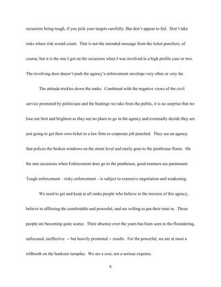 6
occasions being tough, if you pick your targets carefully. But don’t appear to fail. Don’t take
risks where risk would count. That is not the intended message from the ticket punchers, of
course, but it is the one I got on the occasions when I was involved in a high profile case or two.
The revolving door doesn’t push the agency’s enforcement envelope very often or very far.
The attitude trickles down the ranks. Combined with the negative views of the civil
service promoted by politicians and the beatings we take from the public, it is no surprise that we
lose our best and brightest as they see no place to go in the agency and eventually decide they are
just going to get their own ticket to a law firm or corporate job punched. They see an agency
that polices the broken windows on the street level and rarely goes to the penthouse floors. On
the rare occasions when Enforcement does go to the penthouse, good manners are paramount.
Tough enforcement – risky enforcement – is subject to extensive negotiation and weakening.
We need to get and keep at all ranks people who believe in the mission of this agency,
believe in afflicting the comfortable and powerful, and are willing to put their time in. Those
people are becoming quite scarce. Their absence over the years has been seen in the floundering,
unfocused, ineffective -- but heavily promoted -- results. For the powerful, we are at most a
tollbooth on the bankster turnpike. We are a cost, not a serious expense.
 
