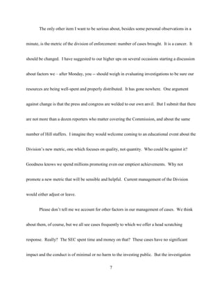 7
The only other item I want to be serious about, besides some personal observations in a
minute, is the metric of the division of enforcement: number of cases brought. It is a cancer. It
should be changed. I have suggested to our higher ups on several occasions starting a discussion
about factors we – after Monday, you -- should weigh in evaluating investigations to be sure our
resources are being well-spent and properly distributed. It has gone nowhere. One argument
against change is that the press and congress are welded to our own anvil. But I submit that there
are not more than a dozen reporters who matter covering the Commission, and about the same
number of Hill staffers. I imagine they would welcome coming to an educational event about the
Division’s new metric, one which focuses on quality, not quantity. Who could be against it?
Goodness knows we spend millions promoting even our emptiest achievements. Why not
promote a new metric that will be sensible and helpful. Current management of the Division
would either adjust or leave.
Please don’t tell me we account for other factors in our management of cases. We think
about them, of course, but we all see cases frequently to which we offer a head scratching
response. Really? The SEC spent time and money on that? These cases have no significant
impact and the conduct is of minimal or no harm to the investing public. But the investigation
 