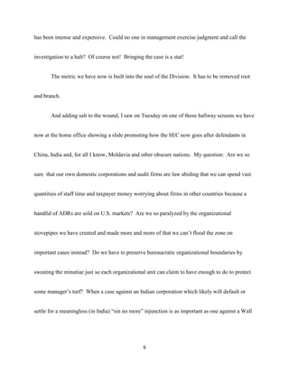 8
has been intense and expensive. Could no one in management exercise judgment and call the
investigation to a halt? Of course not! Bringing the case is a stat!
The metric we have now is built into the soul of the Division. It has to be removed root
and branch.
And adding salt to the wound, I saw on Tuesday on one of those hallway screens we have
now at the home office showing a slide promoting how the SEC now goes after defendants in
China, India and, for all I know, Moldavia and other obscure nations. My question: Are we so
sure that our own domestic corporations and audit firms are law abiding that we can spend vast
quantities of staff time and taxpayer money worrying about firms in other countries because a
handful of ADRs are sold on U.S. markets? Are we so paralyzed by the organizational
stovepipes we have created and made more and more of that we can’t flood the zone on
important cases instead? Do we have to preserve bureaucratic organizational boundaries by
sweating the minutiae just so each organizational unit can claim to have enough to do to protect
some manager’s turf? When a case against an Indian corporation which likely will default or
settle for a meaningless (in India) “sin no more” injunction is as important as one against a Wall
 