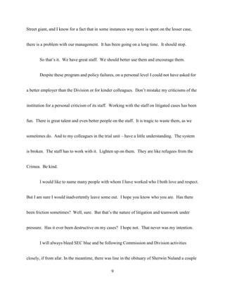 9
Street giant, and I know for a fact that in some instances way more is spent on the lesser case,
there is a problem with our management. It has been going on a long time. It should stop.
So that’s it. We have great staff. We should better use them and encourage them.
Despite these program and policy failures, on a personal level I could not have asked for
a better employer than the Division or for kinder colleagues. Don’t mistake my criticisms of the
institution for a personal criticism of its staff. Working with the staff on litigated cases has been
fun. There is great talent and even better people on the staff. It is tragic to waste them, as we
sometimes do. And to my colleagues in the trial unit – have a little understanding. The system
is broken. The staff has to work with it. Lighten up on them. They are like refugees from the
Crimea. Be kind.
I would like to name many people with whom I have worked who I both love and respect.
But I am sure I would inadvertently leave some out. I hope you know who you are. Has there
been friction sometimes? Well, sure. But that’s the nature of litigation and teamwork under
pressure. Has it ever been destructive on my cases? I hope not. That never was my intention.
I will always bleed SEC blue and be following Commission and Division activities
closely, if from afar. In the meantime, there was line in the obituary of Sherwin Nuland a couple
 