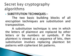  SUBSTITUTION TECHNIQUES:-
The two basic building blocks of all
encryption techniques are substitution and
transposition.
A substitution technique is one in which
the letters of plaintext are replaced by other
letters or by numbers or symbols. If the
plaintext is viewed as a sequence of bits, then
substitution involves replacing plaintext bit
patterns with ciphertext bit patterns.
 