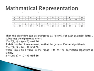 Then the algorithm can be expressed as follows. For each plaintext letter ,
substitute the ciphertext letter :
C = E(3, p) = (p + 3) mod 26
A shift may be of any amount, so that the general Caesar algorithm is
C = E(k, p) = (p + k) mod 26
where takes on a value in the range 1 to 25.The decryption algorithm is
simply
p = D(k, C) = (C - k) mod 26
 