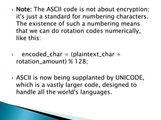  Note: The ASCII code is not about encryption;
it's just a standard for numbering characters.
The existence of such a numbering means
that we can do rotation codes numerically,
like this:
 encoded_char = (plaintext_char +
rotation_amount) % 128;
 ASCII is now being supplanted by UNICODE,
which is a vastly larger code, designed to
handle all the world's languages.
 