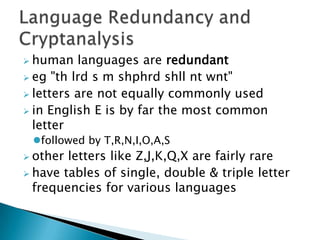  human languages are redundant
 eg "th lrd s m shphrd shll nt wnt"
 letters are not equally commonly used
 in English E is by far the most common
letter
followed by T,R,N,I,O,A,S
 other letters like Z,J,K,Q,X are fairly rare
 have tables of single, double & triple letter
frequencies for various languages
 
