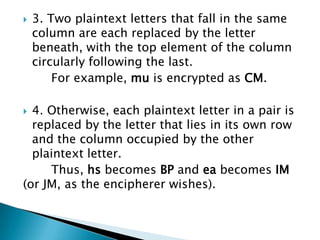  3. Two plaintext letters that fall in the same
column are each replaced by the letter
beneath, with the top element of the column
circularly following the last.
For example, mu is encrypted as CM.
 4. Otherwise, each plaintext letter in a pair is
replaced by the letter that lies in its own row
and the column occupied by the other
plaintext letter.
Thus, hs becomes BP and ea becomes IM
(or JM, as the encipherer wishes).
 